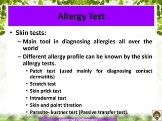 • Skin tests:
– Main tool in diagnosing allergies all over the
world
– Different allergy profile can be known by the skin
allergy tests.
• Patch test (used mainly for diagnosing contact
dermatitis)
• Scratch test
• Skin prick test
• Intradermal test
• Skin end point titration
• Parasite- kustner test (Passive transfer test).
Allergy Test
Supportive / Differentials
 