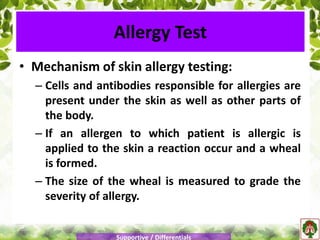 • Mechanism of skin allergy testing:
– Cells and antibodies responsible for allergies are
present under the skin as well as other parts of
the body.
– If an allergen to which patient is allergic is
applied to the skin a reaction occur and a wheal
is formed.
– The size of the wheal is measured to grade the
severity of allergy.
Allergy Test
Supportive / Differentials
 