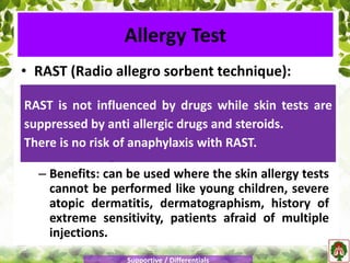 • RAST (Radio allegro sorbent technique):
– Detects allergen specific IgE in serum.
– The results of the tests correlate well with the
skin allergy tests.
– One sample of the serum can be used to test
many allergens.
– Benefits: can be used where the skin allergy tests
cannot be performed like young children, severe
atopic dermatitis, dermatographism, history of
extreme sensitivity, patients afraid of multiple
injections.
Allergy Test
Supportive / Differentials
RAST is not influenced by drugs while skin tests are
suppressed by anti allergic drugs and steroids.
There is no risk of anaphylaxis with RAST.
 