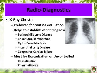 • X-Ray Chest :
– Preferred for routine evaluation
– Helps to establish other diagnosis
• Eosinophilic Lung Disease
• Churg Strauss Syndrome
• Cystic Bronchiectasis
• Interstitial Lung Disease
• Congestive Cardiac failure
– Must for Exacerbation or Uncontrolled
• Consolidation
• Pneumothorax
Radio-Diagnostics
Supportive / Differentials
 