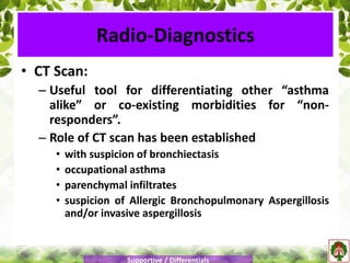 • CT Scan:
– Useful tool for differentiating other “asthma
alike” or co-existing morbidities for “non-
responders”.
– Role of CT scan has been established
• with suspicion of bronchiectasis
• occupational asthma
• parenchymal infiltrates
• suspicion of Allergic Bronchopulmonary Aspergillosis
and/or invasive aspergillosis
Radio-Diagnostics
Supportive / Differentials
 