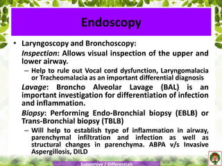 • Laryngoscopy and Bronchoscopy:
Inspection: Allows visual inspection of the upper and
lower airway.
– Help to rule out Vocal cord dysfunction, Laryngomalacia
or Tracheomalacia as an important differential diagnosis
Lavage: Broncho Alveolar Lavage (BAL) is an
important investigation for differentiation of infection
and inflammation.
Biopsy: Performing Endo-Bronchial biopsy (EBLB) or
Trans-Bronchial biopsy (TBLB)
– Will help to establish type of inflammation in airway,
parenchymal infiltration and infection as well as
structural changes in parenchyma. ABPA v/s Invasive
Aspergillosis, DILD
Endoscopy
Supportive / Differentials
 