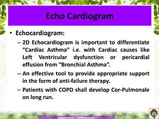 • Echocardiogram:
– 2D Echocardiogram is important to differentiate
“Cardiac Asthma” i.e. with Cardiac causes like
Left Ventricular dysfunction or pericardial
effusion from “Bronchial Asthma”.
– An effective tool to provide appropriate support
in the form of anti-failure therapy.
– Patients with COPD shall develop Cor-Pulmonale
on long run.
Echo Cardiogram
Supportive / Differentials
 
