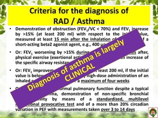 Criteria for the diagnosis of
RAD / Asthma
• Demonstration of obstruction (FEV1/VC < 70%) and FEV1 increase
by >15% (at least 200 ml) with respect to the initial value,
measured at least 15 min after the inhalation of four puffs of a
short-acting beta2 agonist agent, e.g., 400 µg of Salbutamol
• Or: FEV1 worsening by >15% during, or within 30 minutes after,
physical exercise (exertional asthma), possibly with an increase of
the specific airway resistance by at least 150%
• Or: FEV1 improvement by >15% (or by at least 200 ml, if the initial
value is below 1300 ml), after daily high-dose administration of an
inhaled corticosteroid (ICS) for a maximum of four weeks
• Or: in patients with normal pulmonary function despite a typical
history for asthma, demonstration of non-specific bronchial
hyper-reactivity by means of a standardized, multilevel
inhalational provocative test and of a more than 20% circadian
variation in PEF with measurements taken over 3 to 14 days
 