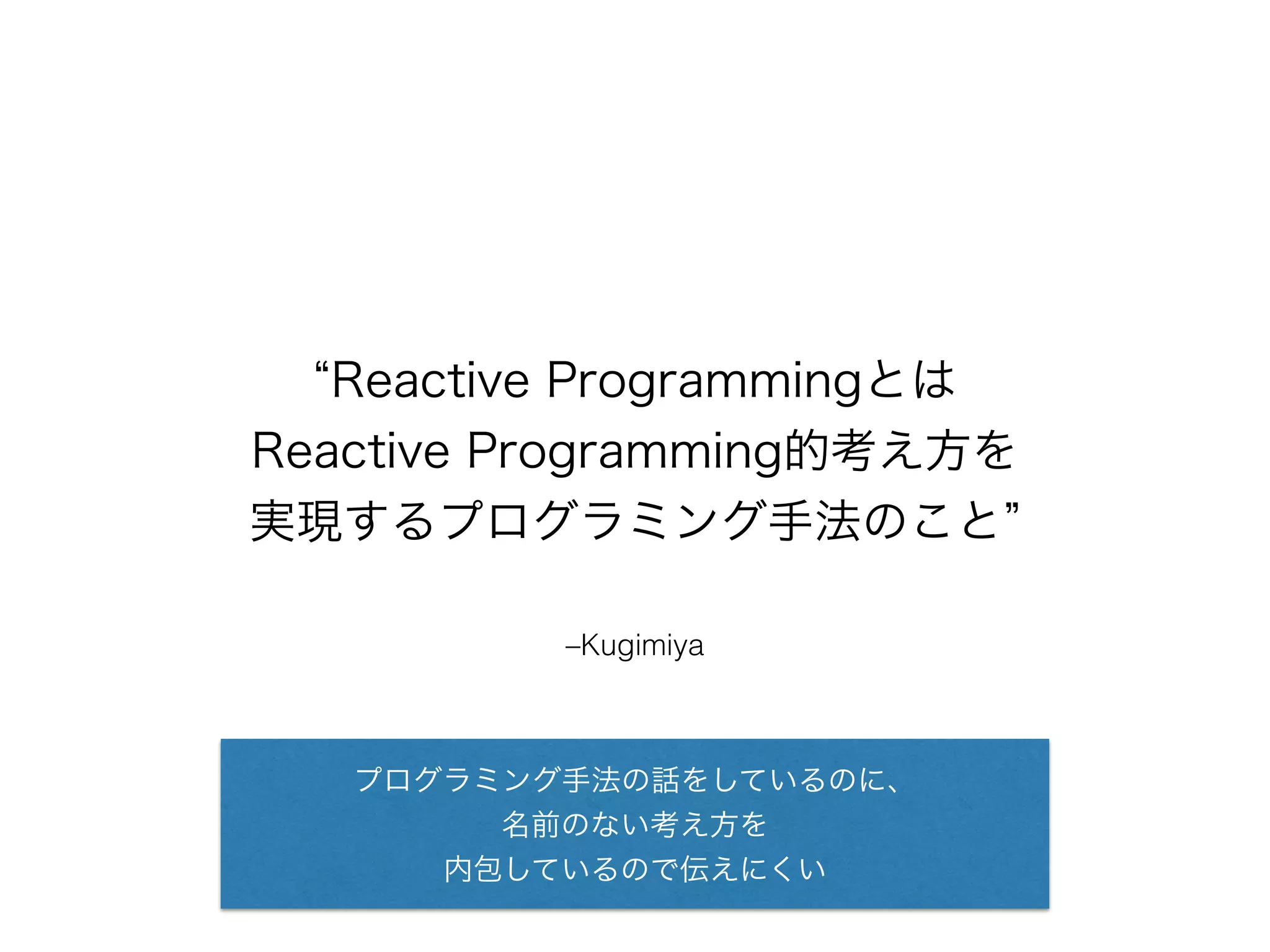 “Reactive Programmingとは 
Reactive Programming的考え方を 
実現するプログラミング手法のこと” 
–Kugimiya 
プログラミング手法の話をしているのに、 
名前のない考え方を 
内包しているので伝えにくい 
 