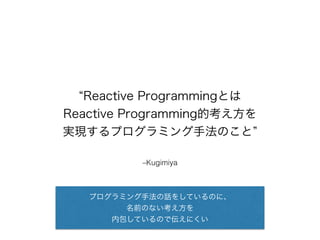 “Reactive Programmingとは 
Reactive Programming的考え方を 
実現するプログラミング手法のこと” 
–Kugimiya 
プログラミング手法の話をしているのに、 
名前のない考え方を 
内包しているので伝えにくい 
 