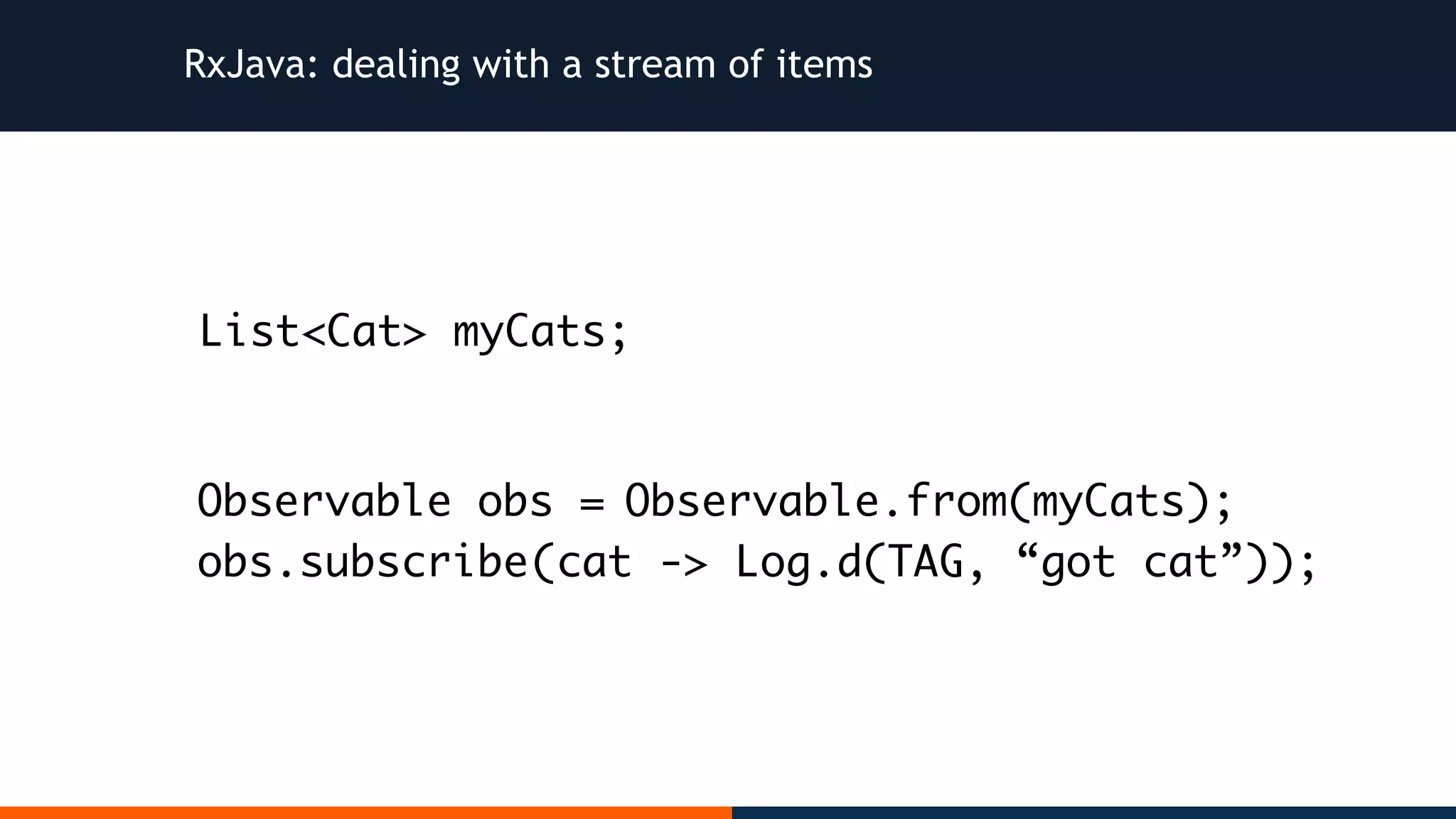 RxJava: dealing with a stream of items Observable.from(myCats); (cat -> Log.d(TAG, “got cat”)); List<Cat> myCats; Observable obs = obs.subscribe 