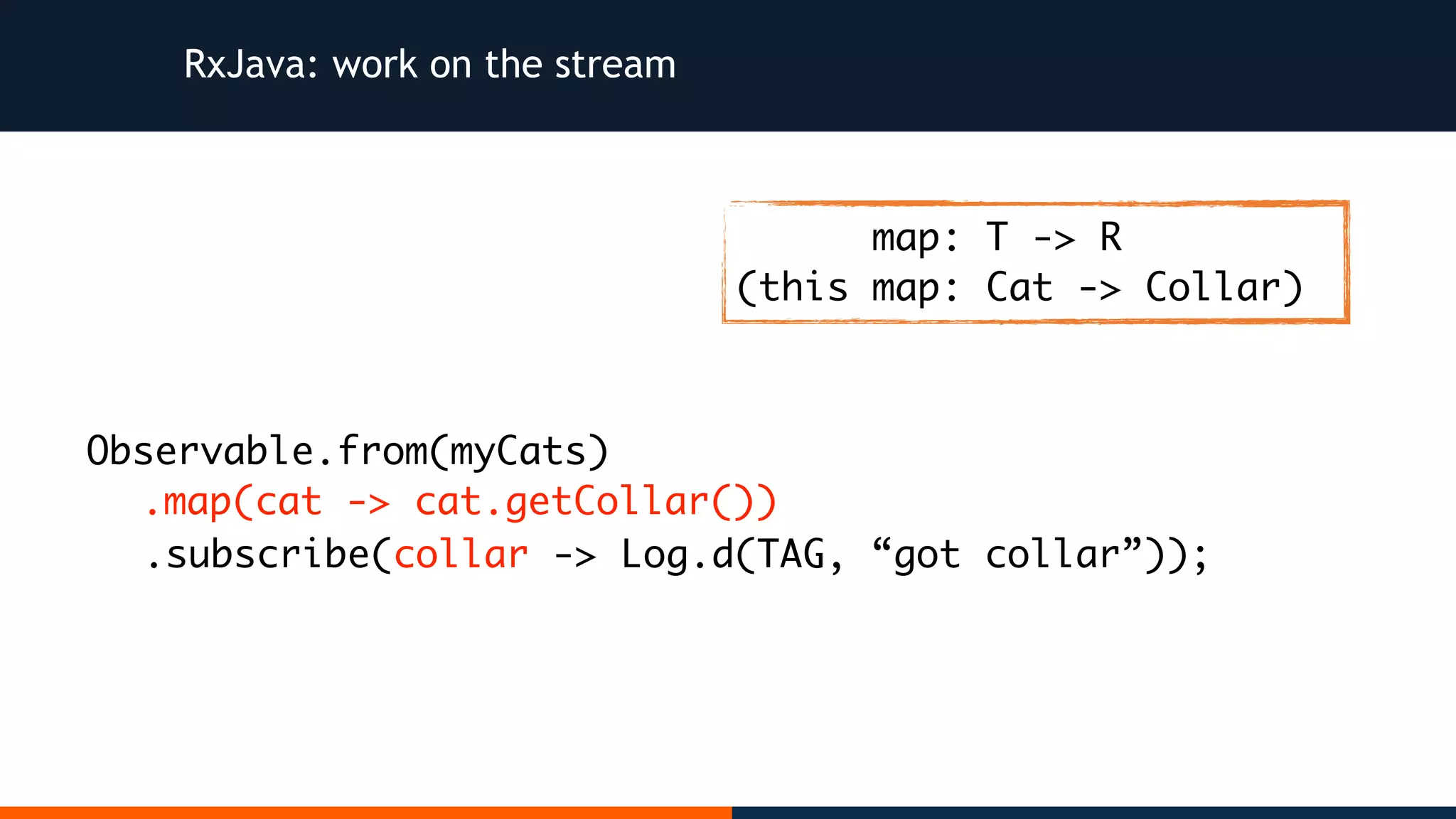 RxJava: work on the stream Observable.from(myCats) .map(cat -> cat.getCollar()) .subscribe(collar -> Log.d(TAG, “got collar”)); map: T -> R (this map: Cat -> Collar) 