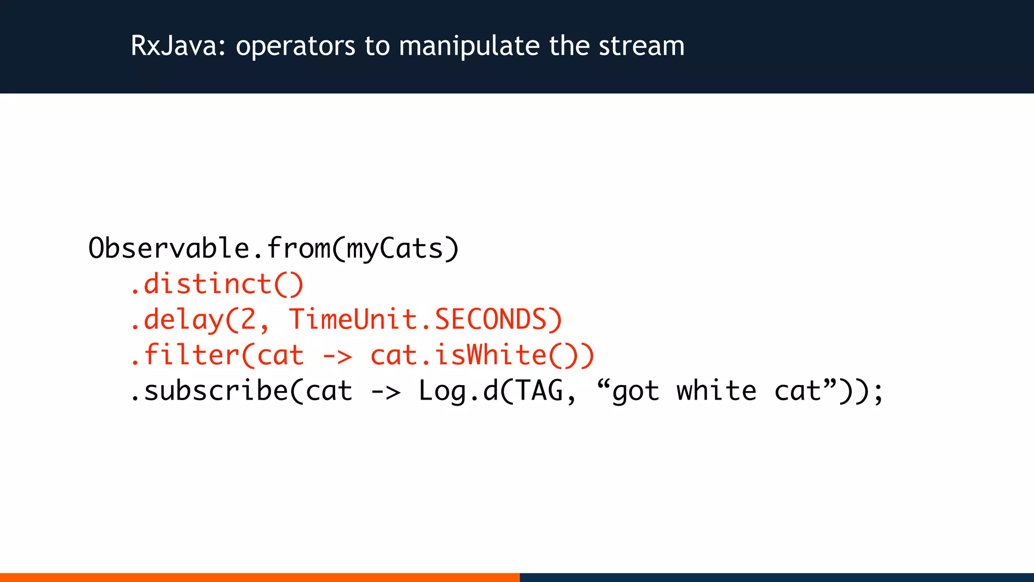 RxJava: operators to manipulate the stream Observable.from(myCats) .distinct() .delay(2, TimeUnit.SECONDS) .filter(cat -> cat.isWhite()) .subscribe(cat -> Log.d(TAG, “got white cat”)); 