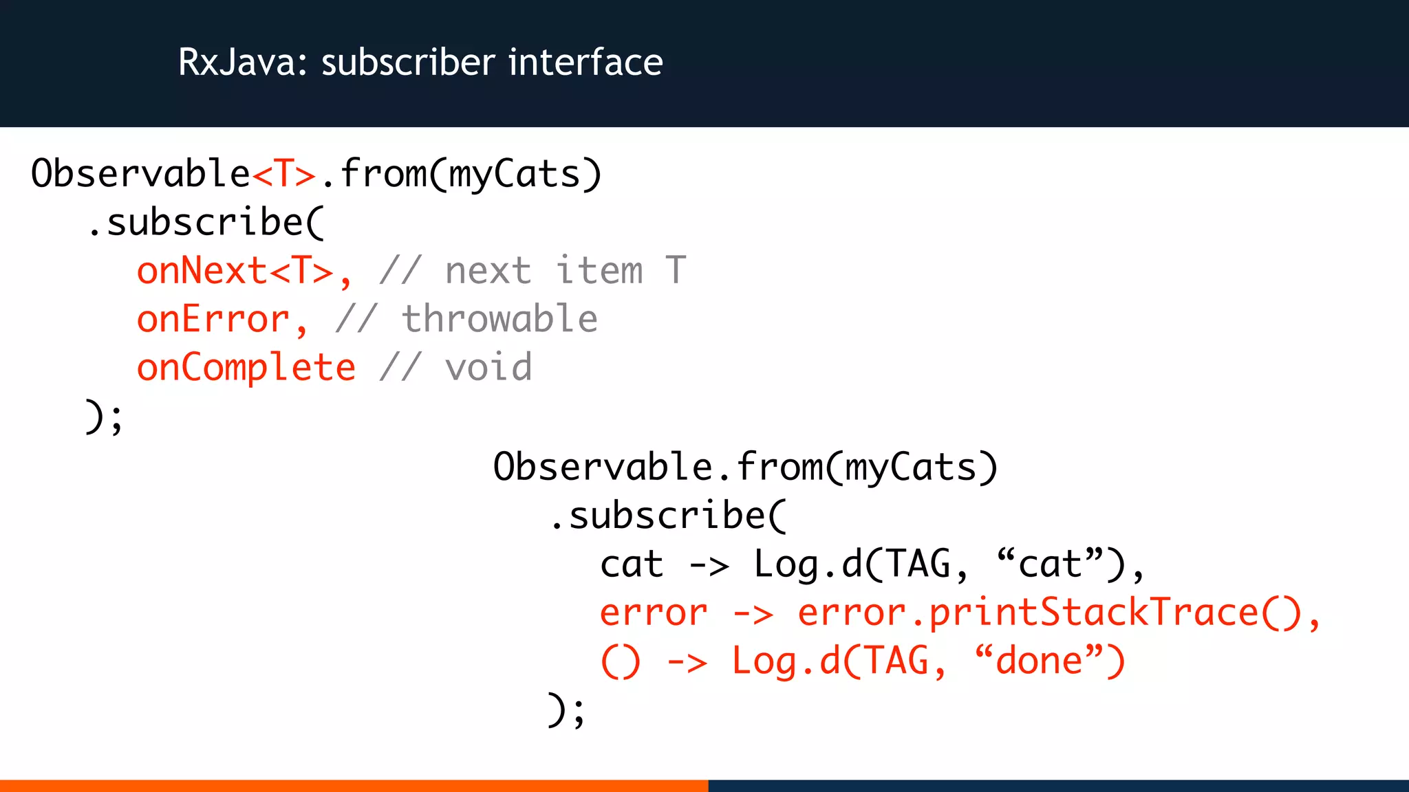 Observable.from(myCats) .subscribe( cat -> Log.d(TAG, “cat”), error -> error.printStackTrace(), () -> Log.d(TAG, “done”) ); RxJava: subscriber interface Observable<T>.from(myCats) .subscribe( onNext<T>, // next item T onError, // throwable onComplete // void ); 