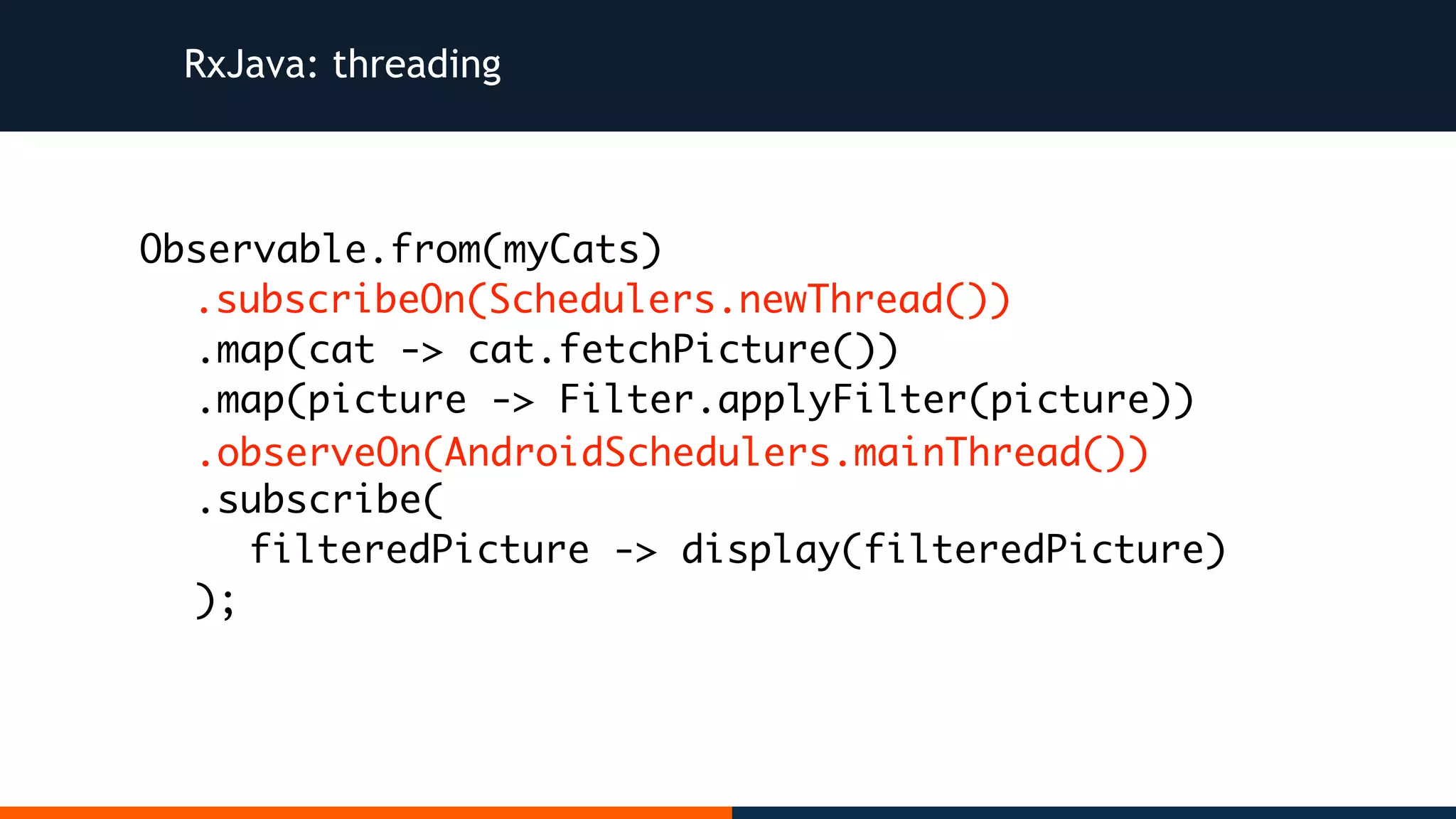 RxJava: threading Observable.from(myCats) .map(cat -> cat.fetchPicture()) .map(picture -> Filter.applyFilter(picture)) .subscribe( filteredPicture -> display(filteredPicture) ); .subscribeOn(Schedulers.newThread()) .observeOn(AndroidSchedulers.mainThread()) 