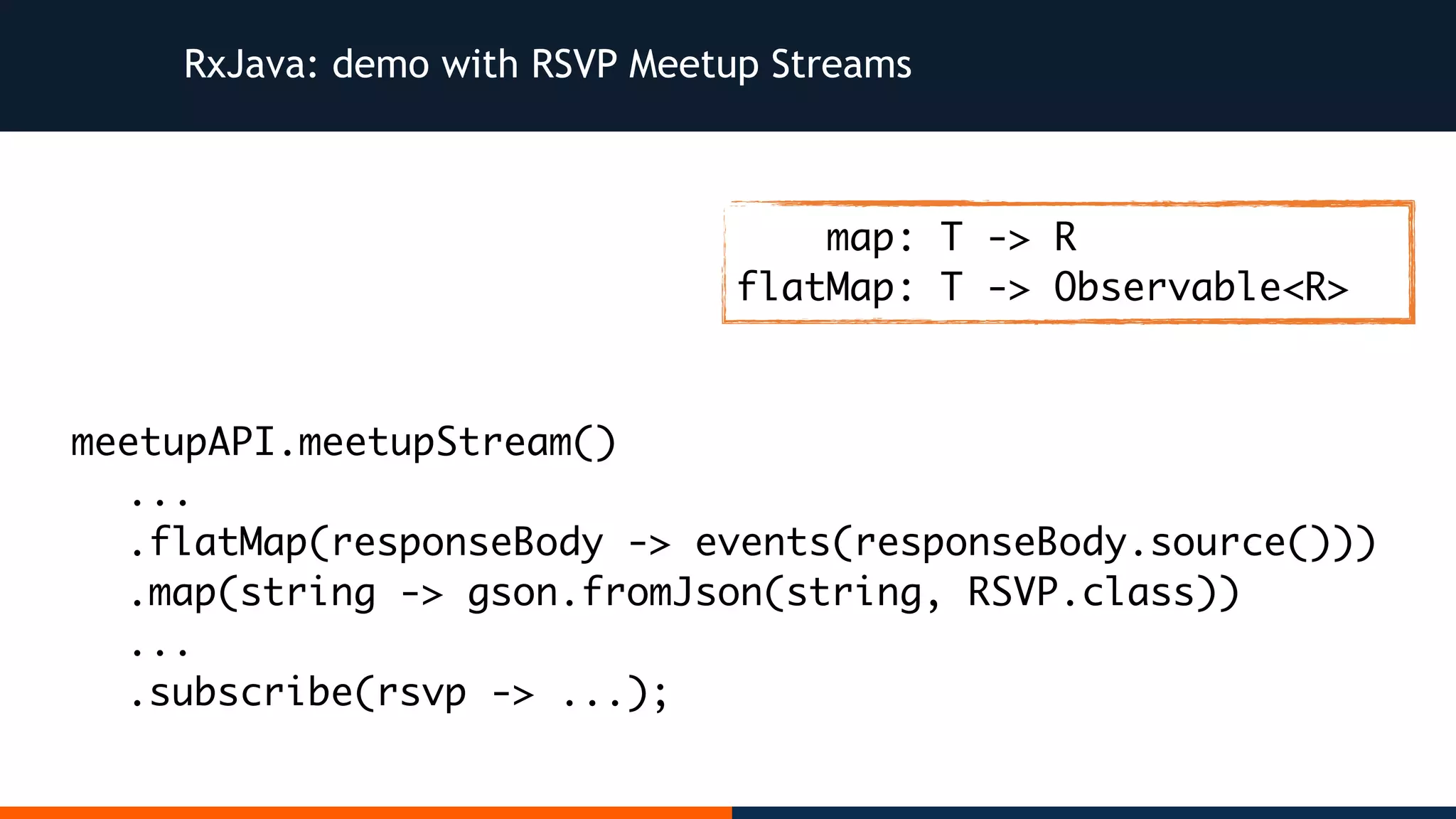 RxJava: demo with RSVP Meetup Streams meetupAPI.meetupStream() ... .flatMap(responseBody -> events(responseBody.source())) .map(string -> gson.fromJson(string, RSVP.class)) ... .subscribe(rsvp -> ...); map: T -> R flatMap: T -> Observable<R> 