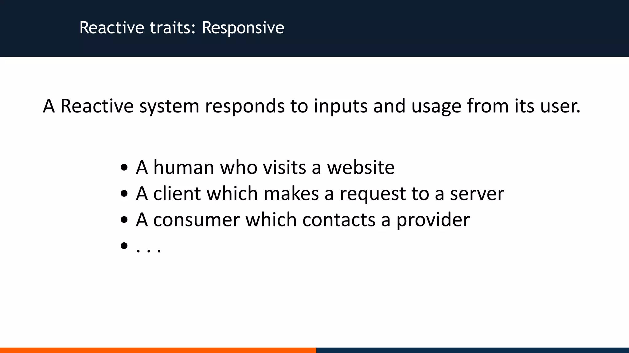 Reactive traits: Responsive • A	human	who	visits	a	website • A	client	which	makes	a	request	to	a	server • A	consumer	which	contacts	a	provider • .	.	. A	Reactive	system	responds	to	inputs	and	usage	from	its	user. 