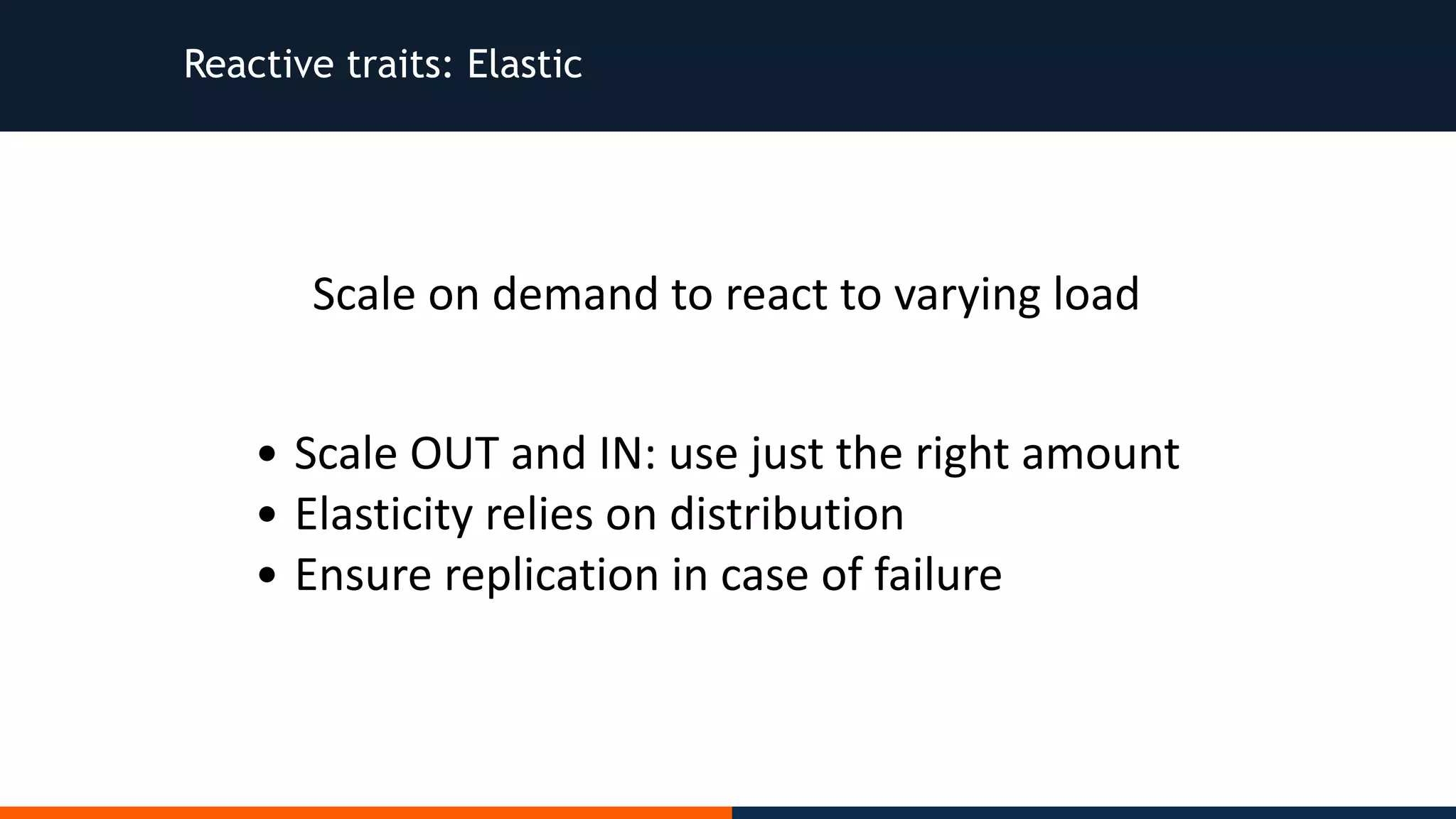 Reactive traits: Elastic • Scale	OUT	and	IN:	use	just	the	right	amount • Elasticity	relies	on	distribution • Ensure	replication	in	case	of	failure Scale	on	demand	to	react	to	varying	load 