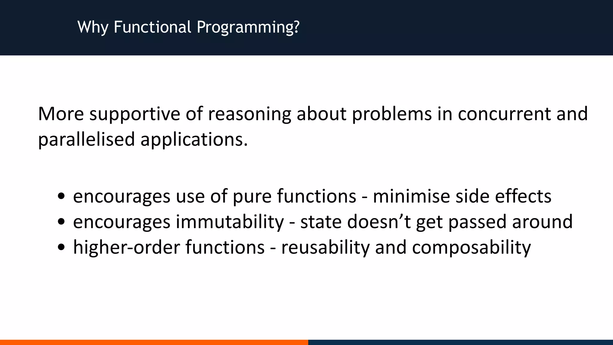 Why Functional Programming? More	supportive	of	reasoning	about	problems	in	concurrent	and parallelised	applications. • encourages	use	of	pure	functions	-	minimise	side	effects • encourages	immutability	-	state	doesn’t	get	passed	around • higher-order	functions	-	reusability	and	composability 