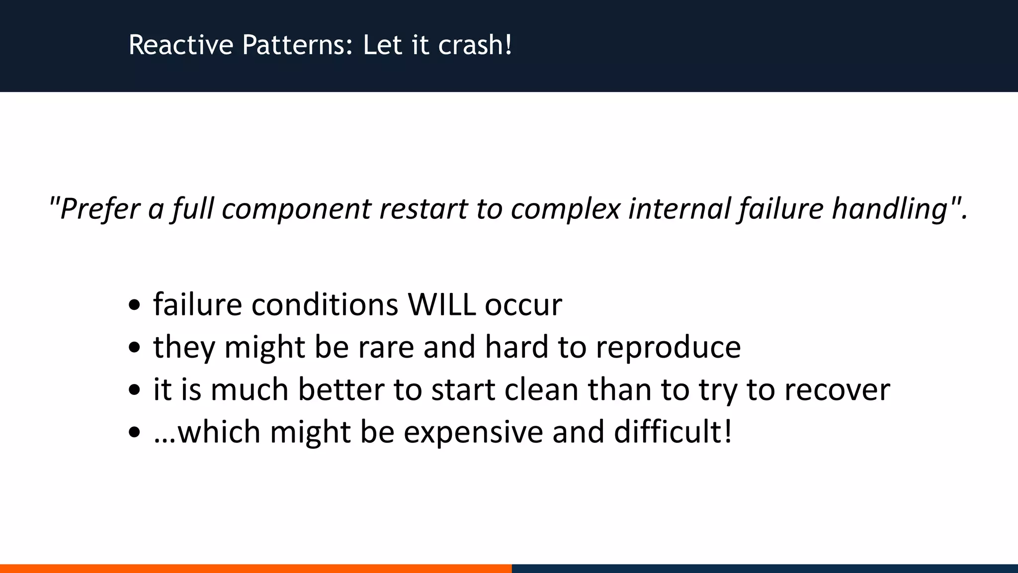 Reactive Patterns: Let it crash! "Prefer	a	full	component	restart	to	complex	internal	failure	handling". • failure	conditions	WILL	occur • they	might	be	rare	and	hard	to	reproduce • it	is	much	better	to	start	clean	than	to	try	to	recover • …which	might	be	expensive	and	difficult! 