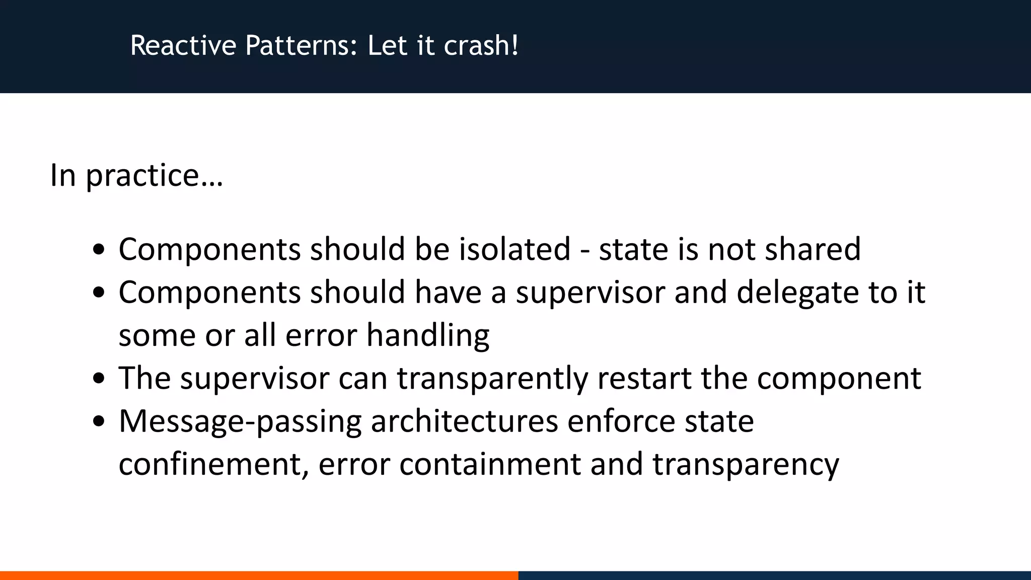 Reactive Patterns: Let it crash! • Components	should	be	isolated	-	state	is	not	shared • Components	should	have	a	supervisor	and	delegate	to	it some	or	all	error	handling • The	supervisor	can	transparently	restart	the	component • Message-passing	architectures	enforce	state confinement,	error	containment	and	transparency In	practice… 
