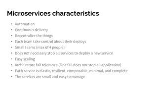Microservices characteristics
• Automation
• Continuous delivery
• Decentralize the things
• Each team take control about their deploys
• Small teams (max of 4 people)
• Does not necessary stop all services to deploy a new service
• Easy scaling
• Architecture fail tolerance (One fail does not stop all application)
• Each service is elastic, resilient, composable, minimal, and complete
• The services are small and easy to manage
 