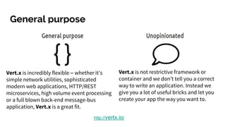 General purpose
http://vertx.io/
Vert.x is incredibly flexible – whether it’s
simple network utilities, sophisticated
modern web applications, HTTP/REST
microservices, high volume event processing
or a full blown back-end message-bus
application, Vert.x is a great fit.
Vert.x is not restrictive framework or
container and we don’t tell you a correct
way to write an application. Instead we
give you a lot of useful bricks and let you
create your app the way you want to.
 