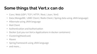 Polyglot
http://vertx.io/
You can use Vert.x with multiple
languages including Java, JavaScript,
Groovy and Ruby.
Vert.x doesn’t preach about what
language is best – you choose the
languages you want based on the task at
hand and the skill-set of your team.
 