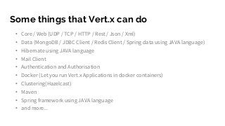 Some things that Vert.x can do
• Core / Web (UDP / TCP / HTTP / Rest / Json / Xml)
• Data (MongoDB / JDBC Client / Redis Client / Spring data using JAVA language)
• Hibernate using JAVA language
• Mail Client
• Authentication and Authorisation
• Docker (Let you run Vert.x Applications in docker containers)
• Clustering(Hazelcast)
• Maven
• Spring framework using JAVA language
• and more...
 