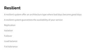 Resilient
A resilient system offer an architecture type where bad days become good days
A resilient system guarantees the availability of your service
Replication
Isolation
Failover
Load balance
Fail tolerance
 