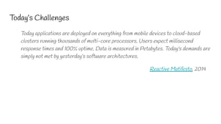 Today’s Challenges
Today applications are deployed on everything from mobile devices to cloud-based
clusters running thousands of multi-core processors. Users expect millisecond
response times and 100% uptime. Data is measured in Petabytes. Today's demands are
simply not met by yesterday’s software architectures.
Reactive Matifesto, 2014
 