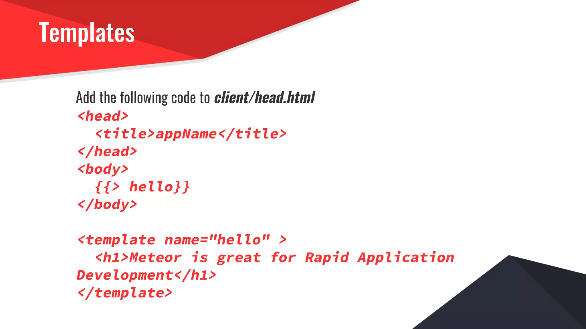 Templates
Add the following code to client/head.html
<head>
<title>appName</title>
</head>
<body>
{{> hello}}
</body>
<template name="hello" >
<h1>Meteor is great for Rapid Application
Development</h1>
</template>
 