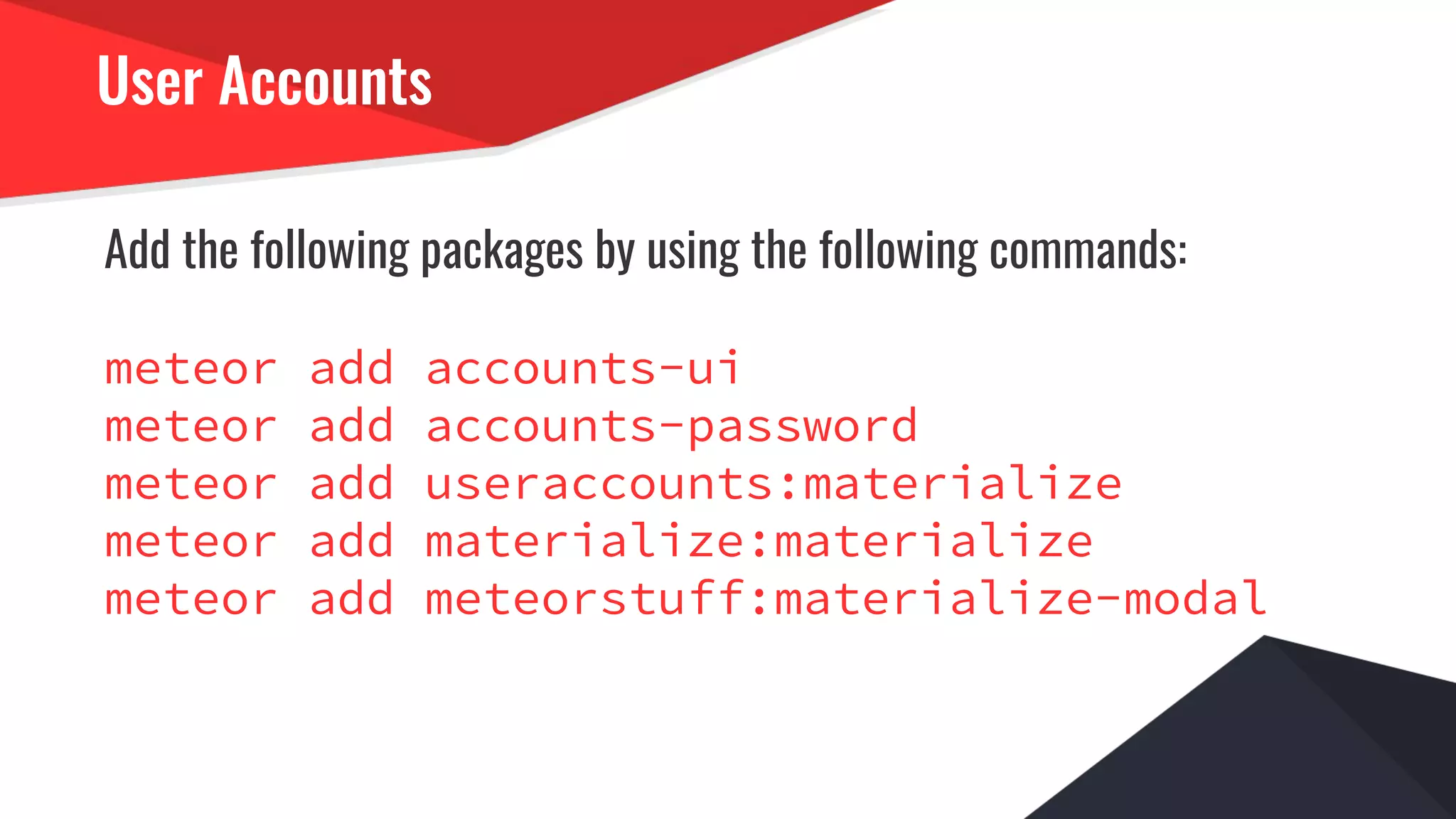 User Accounts
Add the following packages by using the following commands:
meteor add accounts-ui
meteor add accounts-password
meteor add useraccounts:materialize
meteor add materialize:materialize
meteor add meteorstuff:materialize-modal
 