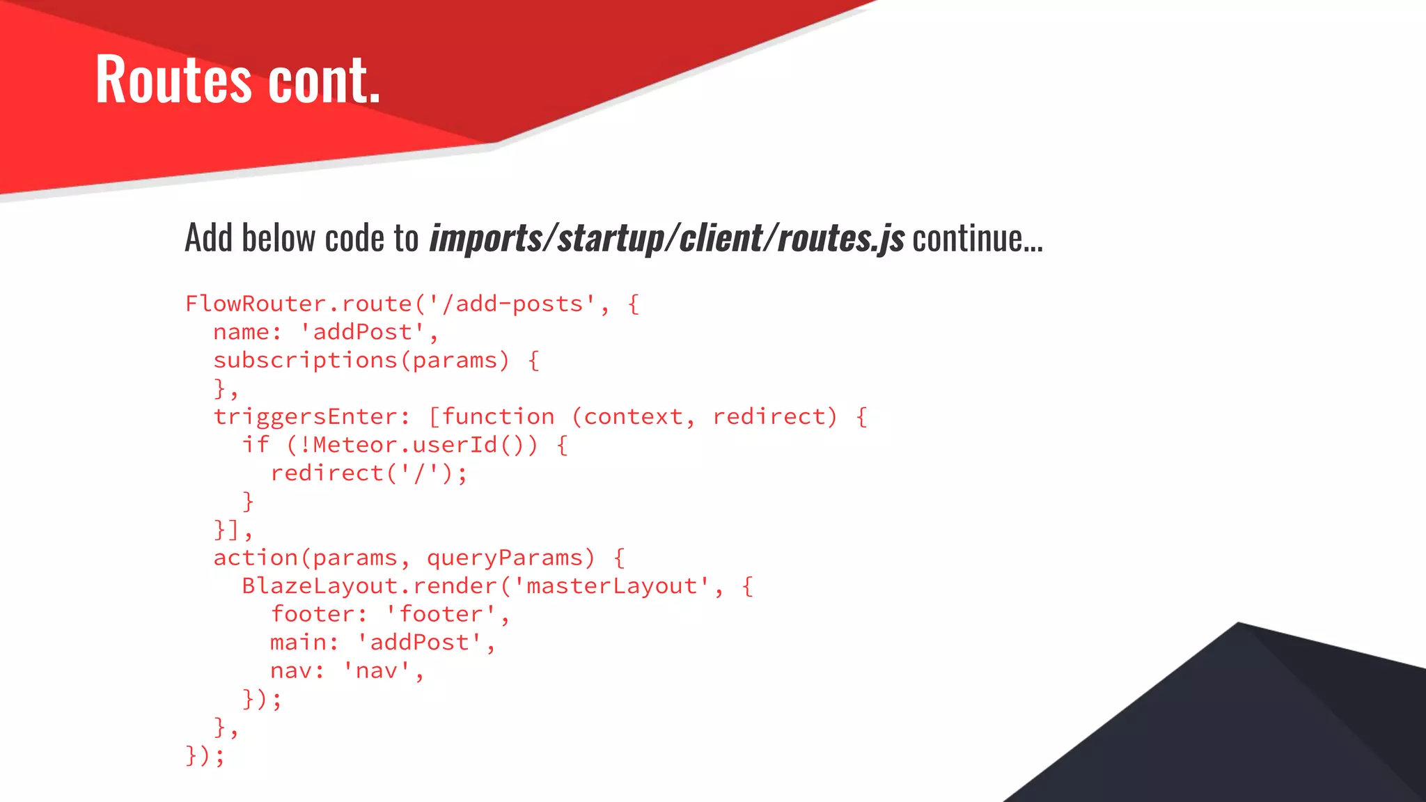Routes cont.
Add below code to imports/startup/client/routes.js continue...
FlowRouter.route('/add-posts', {
name: 'addPost',
subscriptions(params) {
},
triggersEnter: [function (context, redirect) {
if (!Meteor.userId()) {
redirect('/');
}
}],
action(params, queryParams) {
BlazeLayout.render('masterLayout', {
footer: 'footer',
main: 'addPost',
nav: 'nav',
});
},
});
 