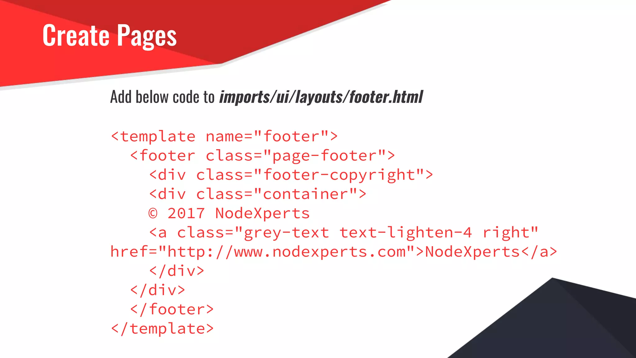 Create Pages
Add below code to imports/ui/layouts/footer.html
<template name="footer">
<footer class="page-footer">
<div class="footer-copyright">
<div class="container">
© 2017 NodeXperts
<a class="grey-text text-lighten-4 right"
href="http://www.nodexperts.com">NodeXperts</a>
</div>
</div>
</footer>
</template>
 