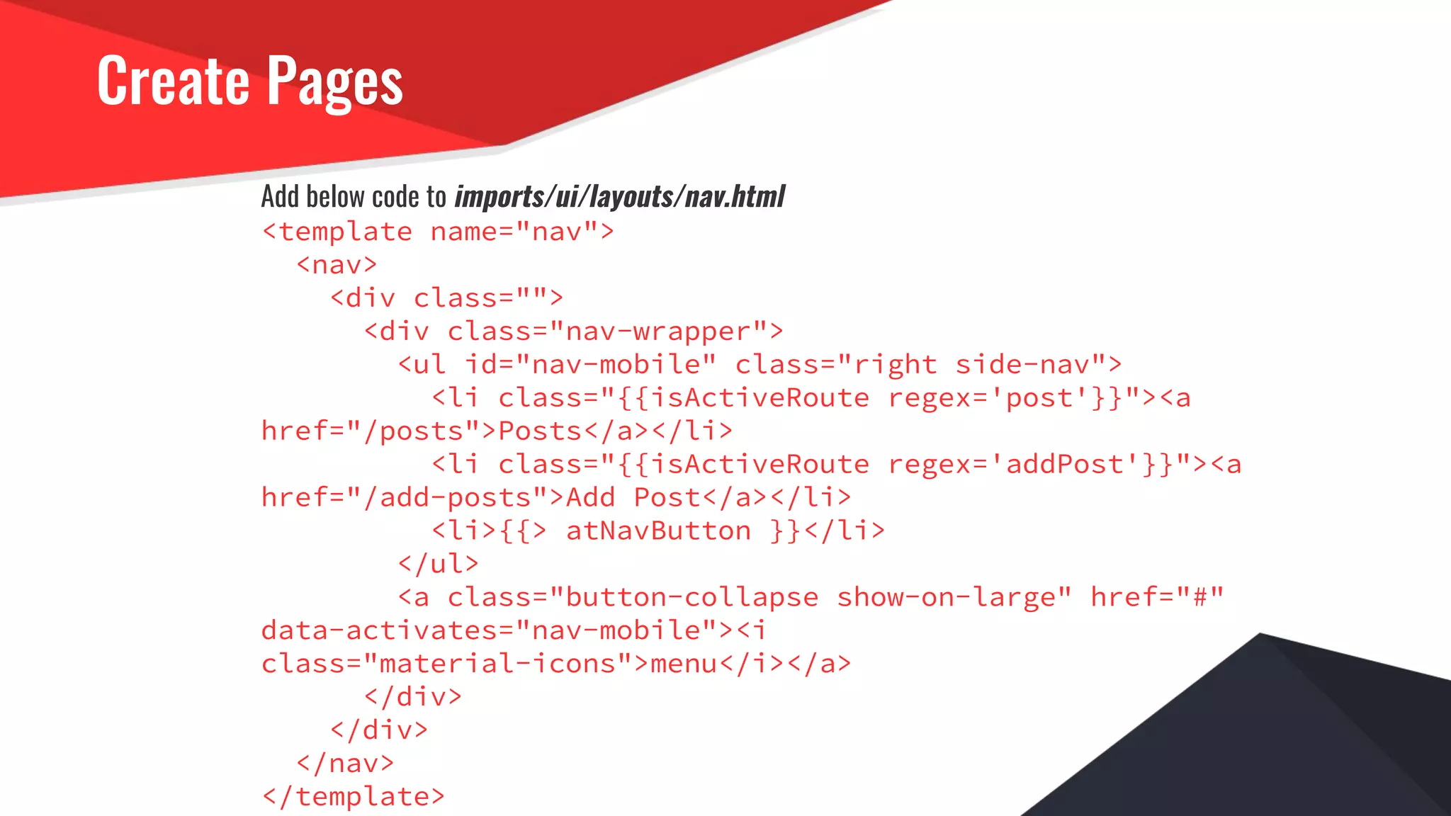 Create Pages
Add below code to imports/ui/layouts/nav.html
<template name="nav">
<nav>
<div class="">
<div class="nav-wrapper">
<ul id="nav-mobile" class="right side-nav">
<li class="{{isActiveRoute regex='post'}}"><a
href="/posts">Posts</a></li>
<li class="{{isActiveRoute regex='addPost'}}"><a
href="/add-posts">Add Post</a></li>
<li>{{> atNavButton }}</li>
</ul>
<a class="button-collapse show-on-large" href="#"
data-activates="nav-mobile"><i
class="material-icons">menu</i></a>
</div>
</div>
</nav>
</template>
 
