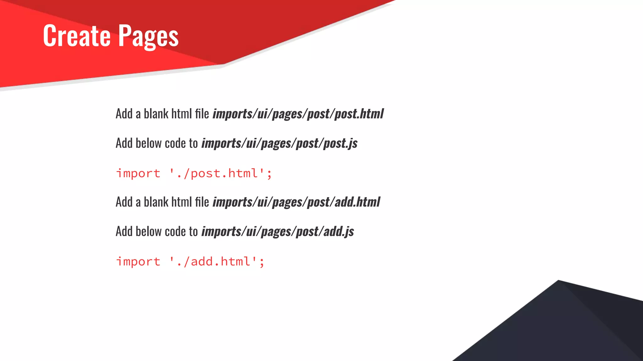 Create Pages
Add a blank html ﬁle imports/ui/pages/post/post.html
Add below code to imports/ui/pages/post/post.js
import './post.html';
Add a blank html ﬁle imports/ui/pages/post/add.html
Add below code to imports/ui/pages/post/add.js
import './add.html';
 