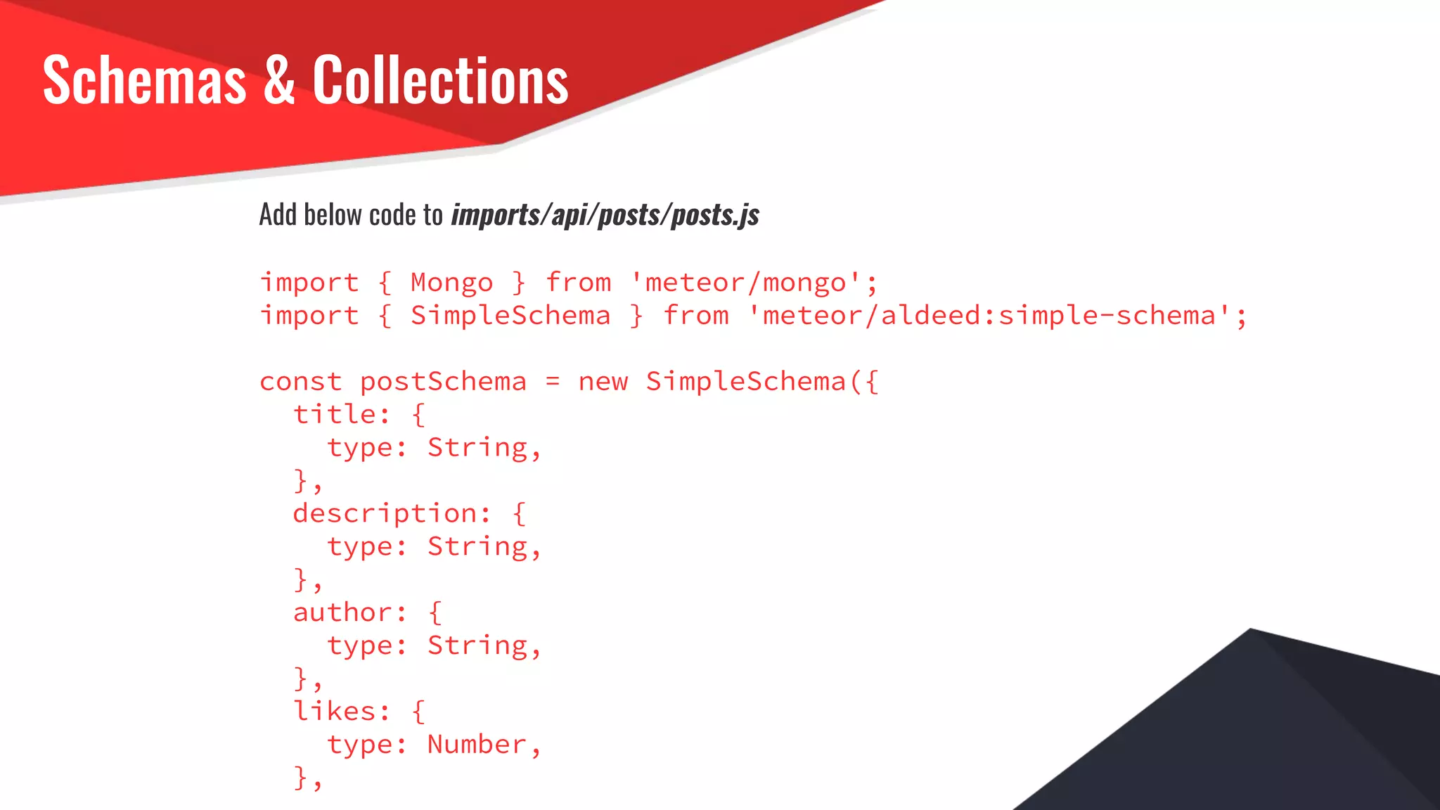Schemas & Collections
Add below code to imports/api/posts/posts.js
import { Mongo } from 'meteor/mongo';
import { SimpleSchema } from 'meteor/aldeed:simple-schema';
const postSchema = new SimpleSchema({
title: {
type: String,
},
description: {
type: String,
},
author: {
type: String,
},
likes: {
type: Number,
},
 