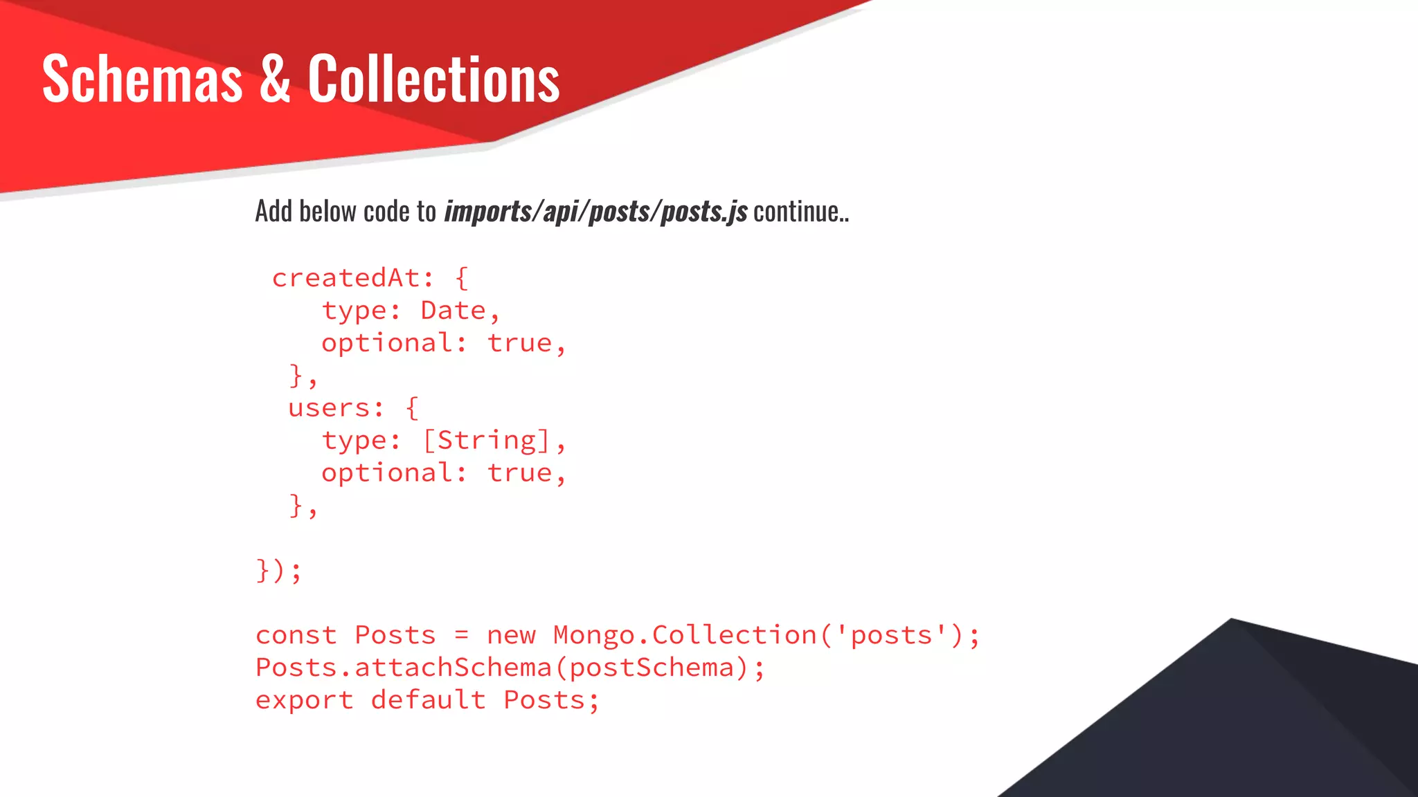 Schemas & Collections
Add below code to imports/api/posts/posts.js continue..
createdAt: {
type: Date,
optional: true,
},
users: {
type: [String],
optional: true,
},
});
const Posts = new Mongo.Collection('posts');
Posts.attachSchema(postSchema);
export default Posts;
 