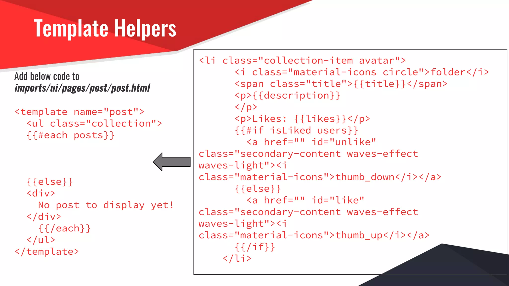 Template Helpers
Add below code to
imports/ui/pages/post/post.html
<template name="post">
<ul class="collection">
{{#each posts}}
{{else}}
<div>
No post to display yet!
</div>
{{/each}}
</ul>
</template>
<li class="collection-item avatar">
<i class="material-icons circle">folder</i>
<span class="title">{{title}}</span>
<p>{{description}}
</p>
<p>Likes: {{likes}}</p>
{{#if isLiked users}}
<a href="" id="unlike"
class="secondary-content waves-effect
waves-light"><i
class="material-icons">thumb_down</i></a>
{{else}}
<a href="" id="like"
class="secondary-content waves-effect
waves-light"><i
class="material-icons">thumb_up</i></a>
{{/if}}
</li>
 