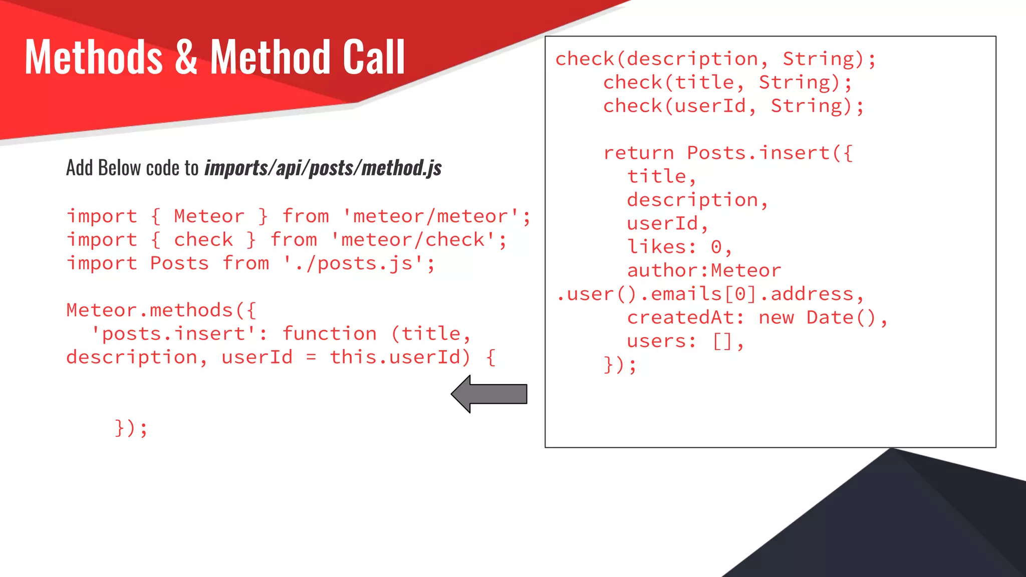 Methods & Method Call
Add Below code to imports/api/posts/method.js
import { Meteor } from 'meteor/meteor';
import { check } from 'meteor/check';
import Posts from './posts.js';
Meteor.methods({
'posts.insert': function (title,
description, userId = this.userId) {
});
check(description, String);
check(title, String);
check(userId, String);
return Posts.insert({
title,
description,
userId,
likes: 0,
author:Meteor
.user().emails[0].address,
createdAt: new Date(),
users: [],
});
 