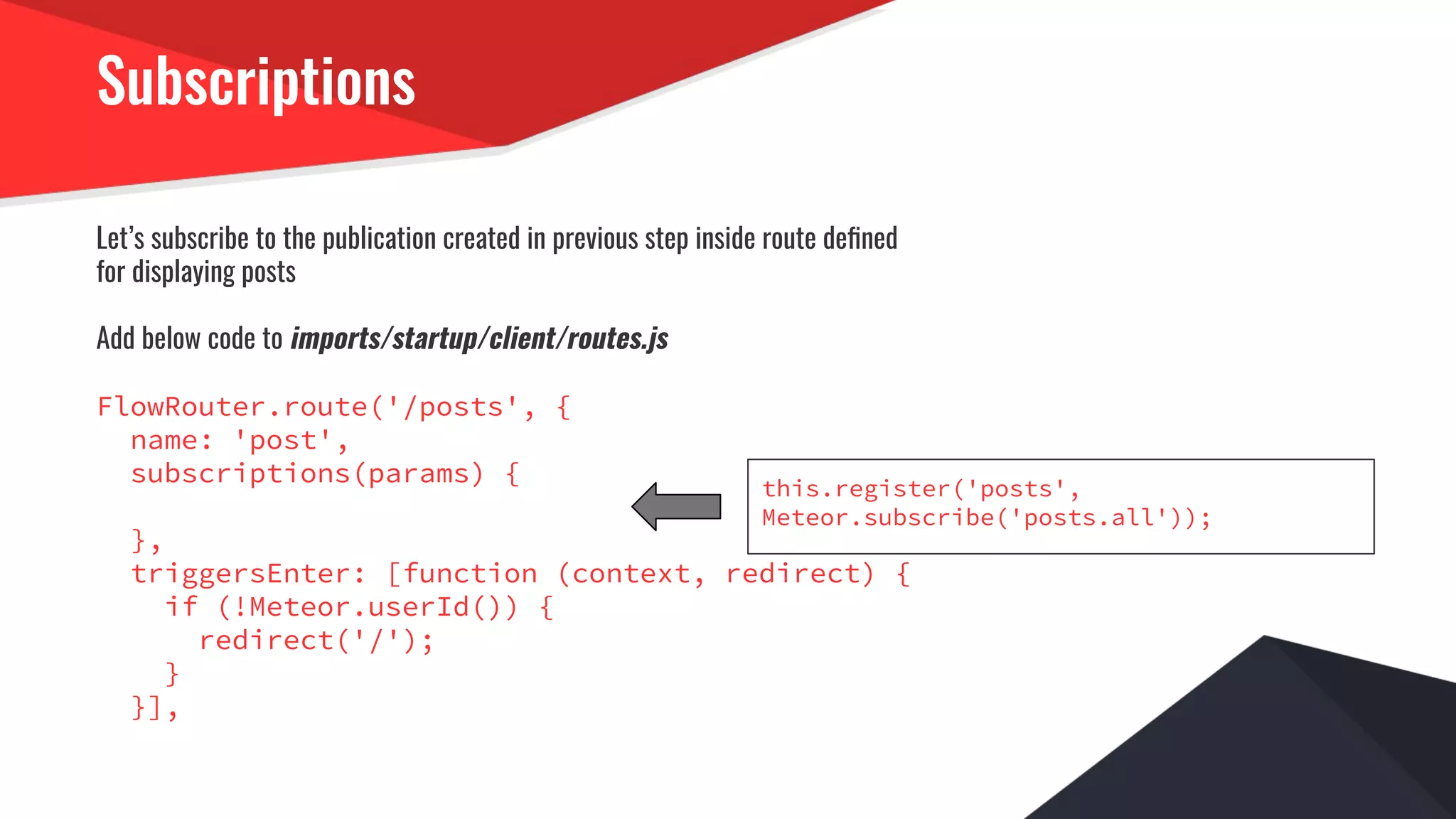 Subscriptions
Let’s subscribe to the publication created in previous step inside route deﬁned
for displaying posts
Add below code to imports/startup/client/routes.js
FlowRouter.route('/posts', {
name: 'post',
subscriptions(params) {
},
triggersEnter: [function (context, redirect) {
if (!Meteor.userId()) {
redirect('/');
}
}],
this.register('posts',
Meteor.subscribe('posts.all'));
 