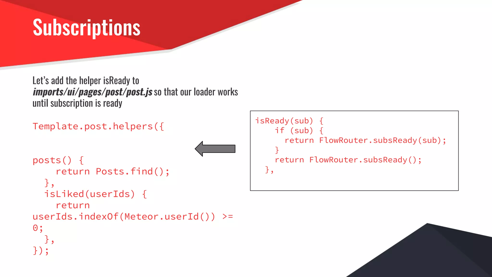 Subscriptions
Let’s add the helper isReady to
imports/ui/pages/post/post.js so that our loader works
until subscription is ready
Template.post.helpers({
posts() {
return Posts.find();
},
isLiked(userIds) {
return
userIds.indexOf(Meteor.userId()) >=
0;
},
});
isReady(sub) {
if (sub) {
return FlowRouter.subsReady(sub);
}
return FlowRouter.subsReady();
},
 