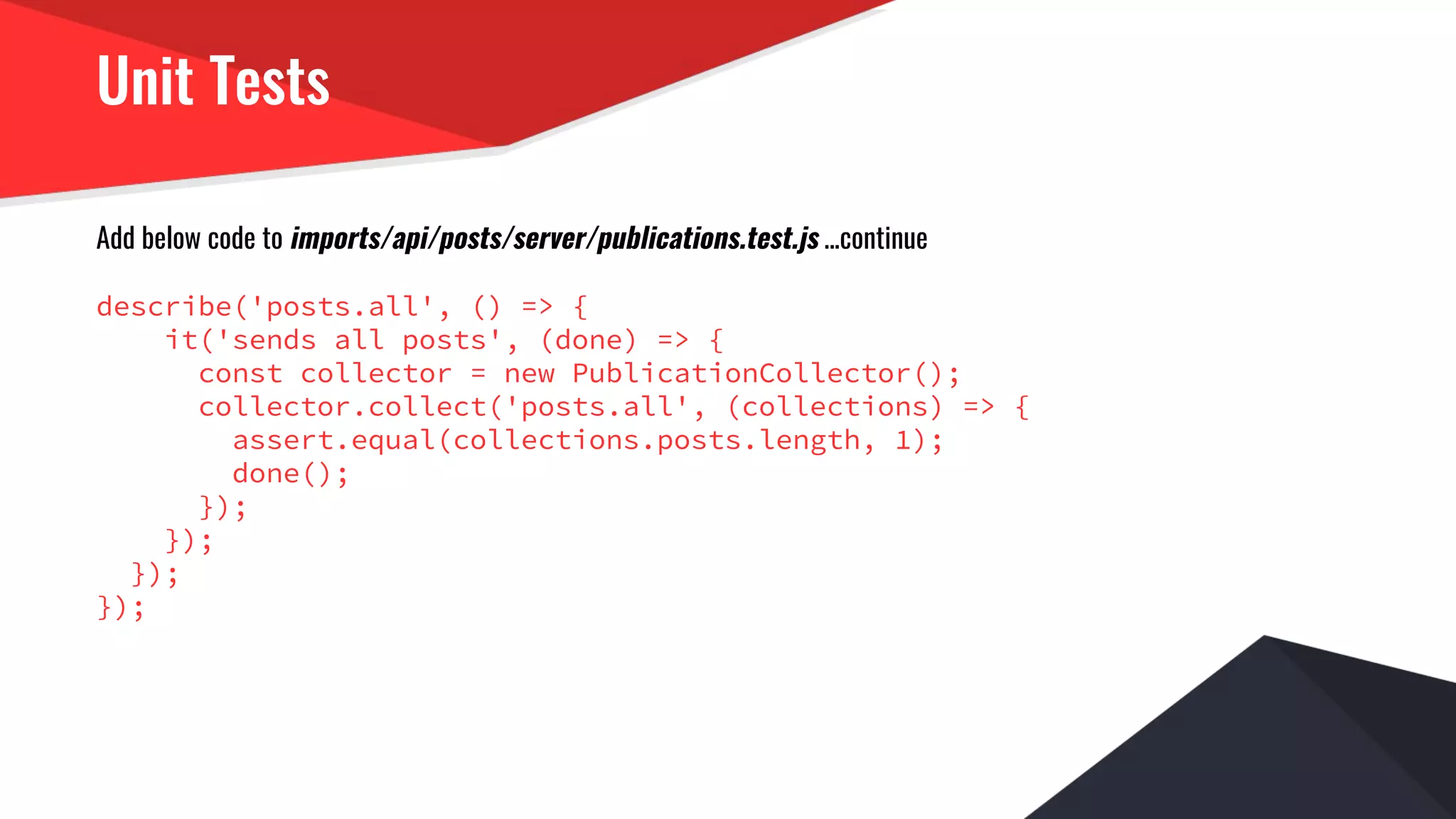 Unit Tests
Add below code to imports/api/posts/server/publications.test.js ...continue
describe('posts.all', () => {
it('sends all posts', (done) => {
const collector = new PublicationCollector();
collector.collect('posts.all', (collections) => {
assert.equal(collections.posts.length, 1);
done();
});
});
});
});
 