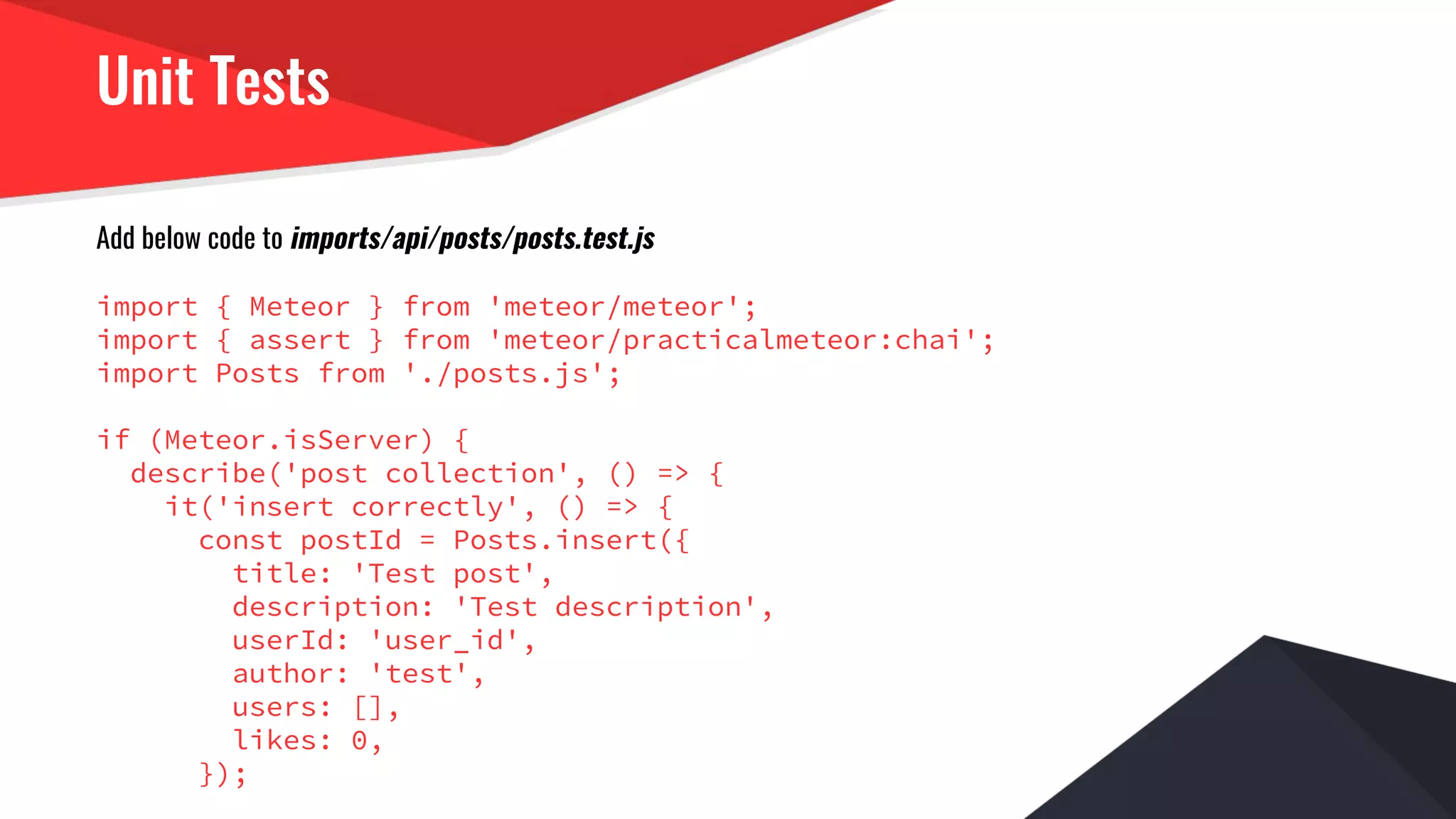Unit Tests
Add below code to imports/api/posts/posts.test.js
import { Meteor } from 'meteor/meteor';
import { assert } from 'meteor/practicalmeteor:chai';
import Posts from './posts.js';
if (Meteor.isServer) {
describe('post collection', () => {
it('insert correctly', () => {
const postId = Posts.insert({
title: 'Test post',
description: 'Test description',
userId: 'user_id',
author: 'test',
users: [],
likes: 0,
});
 