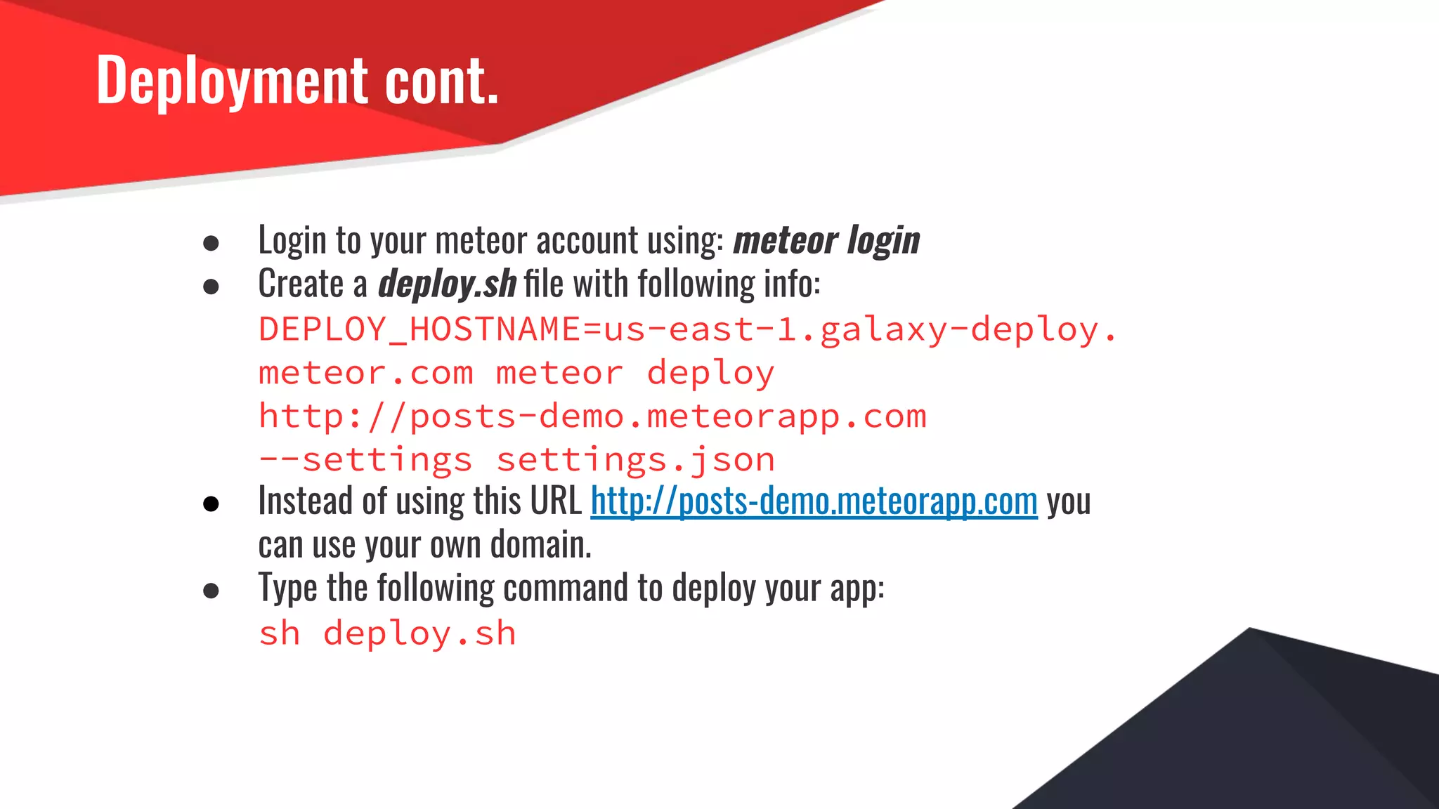 Deployment cont.
● Login to your meteor account using: meteor login
● Create a deploy.sh ﬁle with following info:
DEPLOY_HOSTNAME=us-east-1.galaxy-deploy.
meteor.com meteor deploy
http://posts-demo.meteorapp.com
--settings settings.json
● Instead of using this URL http://posts-demo.meteorapp.com you
can use your own domain.
● Type the following command to deploy your app:
sh deploy.sh
 