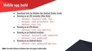 Mobile app build
● Download tools for Mobiles like Android Studio, Xcode
● Running on an iOS simulator (Mac Only):
○ meteor install-sdk ios
○ meteor add-platform ios
○ meteor run ios
● Running on an iOS device:
○ meteor run ios-device
● Running on an Android emulator:
○ meteor install-sdk android
○ meteor run android
● Running on an Android device:
○ meteor run android-device
Note: Currently, Meteor on Windows does not support mobile builds.
 