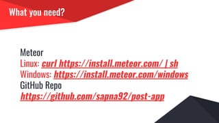 What you need?
Meteor
Linux: curl https://install.meteor.com/ | sh
Windows: https://install.meteor.com/windows
GitHub Repo
https://github.com/sapna92/post-app
 