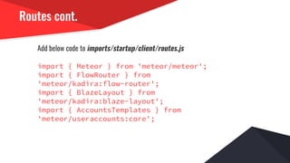 Routes cont.
Add below code to imports/startup/client/routes.js
import { Meteor } from 'meteor/meteor';
import { FlowRouter } from
'meteor/kadira:flow-router';
import { BlazeLayout } from
'meteor/kadira:blaze-layout';
import { AccountsTemplates } from
'meteor/useraccounts:core';
 