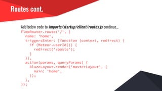 Routes cont.
Add below code to imports/startup/client/routes.js continue...
FlowRouter.route('/', {
name: 'home',
triggersEnter: [function (context, redirect) {
if (Meteor.userId()) {
redirect('/posts');
}
}],
action(params, queryParams) {
BlazeLayout.render('masterLayout', {
main: 'home',
});
},
});
 
