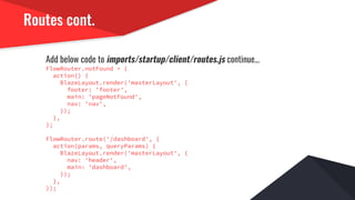 Routes cont.
Add below code to imports/startup/client/routes.js continue...
FlowRouter.notFound = {
action() {
BlazeLayout.render('masterLayout', {
footer: 'footer',
main: 'pageNotFound',
nav: 'nav',
});
},
};
FlowRouter.route('/dashboard', {
action(params, queryParams) {
BlazeLayout.render('masterLayout', {
nav: 'header',
main: 'dashboard',
});
},
});
 