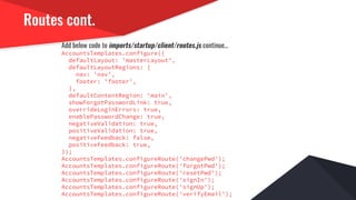 Routes cont.
Add below code to imports/startup/client/routes.js continue...
AccountsTemplates.configure({
defaultLayout: 'masterLayout',
defaultLayoutRegions: {
nav: 'nav',
footer: 'footer',
},
defaultContentRegion: 'main',
showForgotPasswordLink: true,
overrideLoginErrors: true,
enablePasswordChange: true,
negativeValidation: true,
positiveValidation: true,
negativeFeedback: false,
positiveFeedback: true,
});
AccountsTemplates.configureRoute('changePwd');
AccountsTemplates.configureRoute('forgotPwd');
AccountsTemplates.configureRoute('resetPwd');
AccountsTemplates.configureRoute('signIn');
AccountsTemplates.configureRoute('signUp');
AccountsTemplates.configureRoute('verifyEmail');
 
