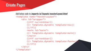 Create Pages
Add below code to imports/ui/layouts/masterLayout.html
<template name="masterLayout">
<div id="wrapper">
{{#if currentUser}}
{{> Template.dynamic template=nav}}
{{/if}}
<main id="main">
{{> Template.dynamic template=main}}
</main>
{{#if currentUser}}
{{> Template.dynamic template=footer}}
{{/if}}
</div>
</template>
 
