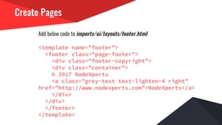 Create Pages
Add below code to imports/ui/layouts/footer.html
<template name="footer">
<footer class="page-footer">
<div class="footer-copyright">
<div class="container">
© 2017 NodeXperts
<a class="grey-text text-lighten-4 right"
href="http://www.nodexperts.com">NodeXperts</a>
</div>
</div>
</footer>
</template>
 